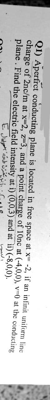 Q1) Aperfrct conducting plane is located in free space at x- -2, if an infinit uniform line
charge of 2nc/m at x-2, z-3, and a point charge of 10nc at (-4,0,0), v=0 at the conducting
plane. Find the electric field intensity at i) (0,0,3) and at ii) (-8,0,0).
