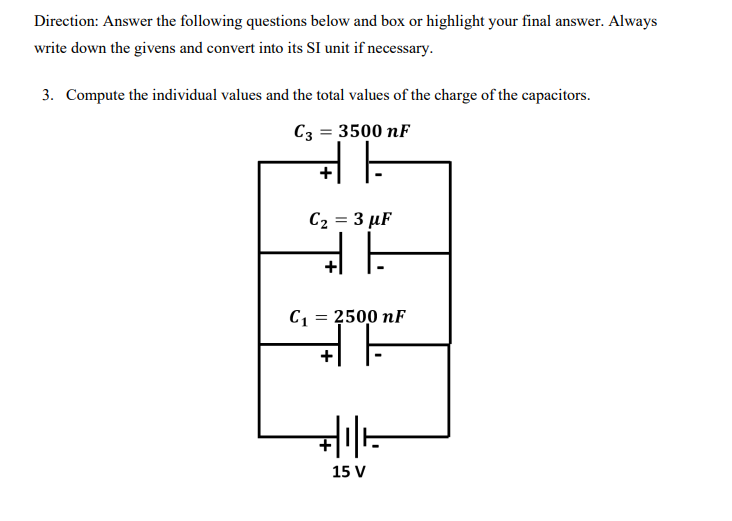 Direction: Answer the following questions below and box or highlight your final answer. Always
write down the givens and convert into its SI unit if necessary.
3. Compute the individual values and the total values of the charge of the capacitors.
C3 = 3500 nF
C2 = 3 µF
C1 = 2500 nF
15 V
