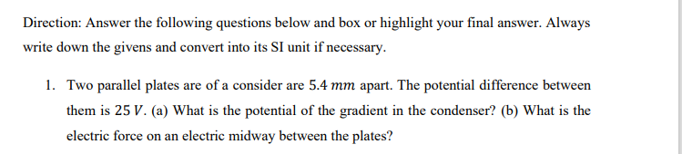 Direction: Answer the following questions below and box or highlight your final answer. Always
write down the givens and convert into its SI unit if necessary.
1. Two parallel plates are of a consider are 5.4 mm apart. The potential difference between
them is 25 V. (a) What is the potential of the gradient in the condenser? (b) What is the
electric force on an electric midway between the plates?
