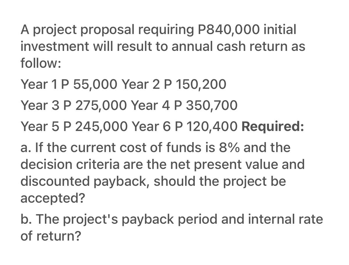 **Project Proposal Analysis:**

### Introduction
A project proposal requires an initial investment of P840,000. The proposed project is expected to generate annual cash returns as follows:

- Year 1: P55,000
- Year 2: P150,200
- Year 3: P275,000
- Year 4: P350,700
- Year 5: P245,000
- Year 6: P120,400

### Required Analysis
To determine if this project is worth pursuing, we need to analyze the following aspects:

#### a. Net Present Value (NPV) and Discounted Payback Period
- **Cost of Funds:** 8%
- **Decision Criteria:** Should the project be accepted based on NPV and Discounted Payback Period?

#### b. Additional Financial Metrics
- **Payback Period:** The time it takes for cumulative cash flows to equal the initial investment.
- **Internal Rate of Return (IRR):** The discount rate that makes the NPV of all cash flows from the project equal to zero.

### Steps to Analyze the Project

#### Net Present Value (NPV)
NPV represents the difference between the present value of cash inflows and the initial investment. It can be calculated using the formula:

\[ NPV = \sum \left( \frac{R_t}{(1 + r)^t} \right) - C_0 \]

Where:
- \( R_t \) = Cash inflow at time \( t \)
- \( r \) = Discount rate
- \( t \) = Time period
- \( C_0 \) = Initial investment

#### Discounted Payback Period
The discounted payback period is the time it takes for the sum of the discounted cash flows to equal the initial investment. To calculate it, we discount each cash inflow and then determine how long it takes for the cumulative sum of discounted cash flows to cover the initial investment.

#### Payback Period
The payback period can simply be calculated by adding up the annual cash returns until the total equals the initial investment.

#### Internal Rate of Return (IRR)
IRR is the rate at which the NPV equals zero. It is calculated using iterative methods or financial calculators.

### Decision Criteria
- **NPV:** If NPV > 0, the project is considered financially viable.
- **Discounted Payback Period:** Should be within an acceptable timeframe as per