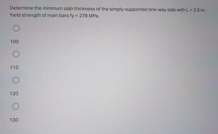 Determine the minimum slab thickness of the simply-supported one-way slab with L = 2.5 m.
Yield strength of main bars fy = 278 MPa.
%3D
100
110
120
130
