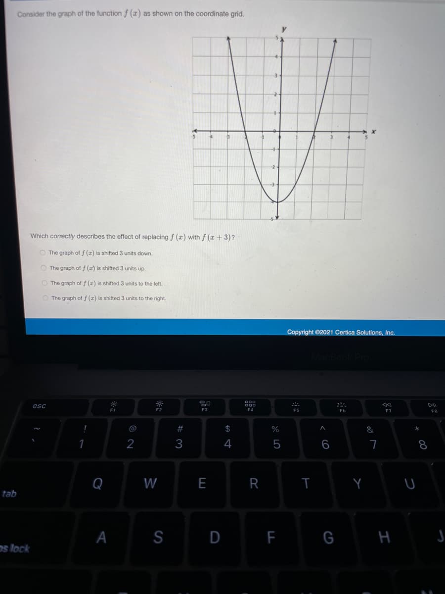 Consider the graph of the function f (x) as shown on the coordinate grid.
Which correctly describes the effect of replacing f (æ) with f (x +3)?
O The graph of f (z) is shifted 3 units down.
O The graph of f (a) is shifted 3 units up.
O The graph of f (z) is shifted 3 units to the left.
O The graph of f (x) is shifted 3 units to the right.
Copyright ©2021 Certica Solutions, Inc.
888
esc
F3
F4
F5
F7
F8
@
$
&
2
4
5
8
Q
W
R
tab
S
D
F
G H J
s lock
く6
A
