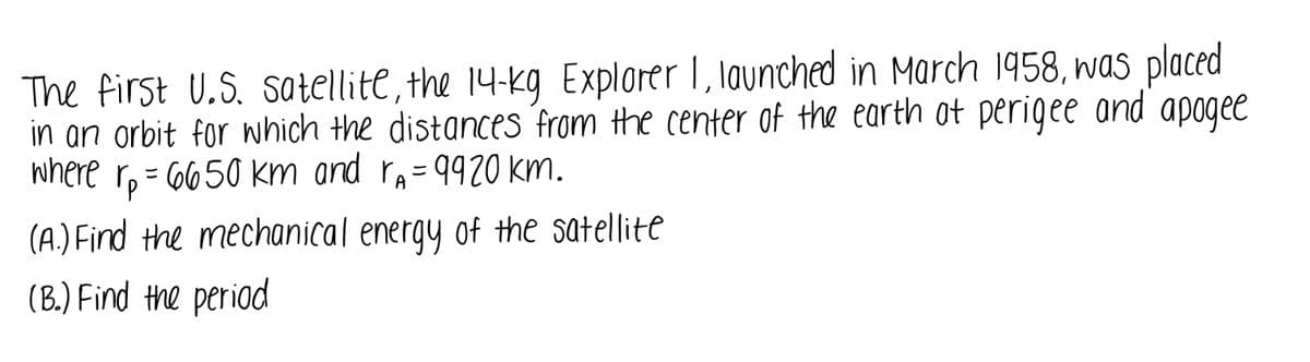 **Title: Orbital Mechanics of the First U.S. Satellite, Explorer I**

**Introduction:**
The first U.S. satellite, the 14-kg Explorer I, launched in March 1958, was placed in an orbit for which the distances from the center of the Earth at perigee and apogee were \( r_p = 6650 \) km and \( r_a = 9920 \) km respectively.

**Problem Statement:**

**(A) Calculation of the Mechanical Energy of the Satellite**

To determine the mechanical energy of the satellite in its orbit, you need to calculate both the kinetic energy and potential energy at a specific point in the orbit and then sum them up.

**(B) Calculation of the Orbital Period**

To find the period of the satellite, apply Kepler's Third Law or use the formula for the orbital period of an elliptical orbit based on given distances or orbital parameters.

**Explanation of Notations:**

- \( r_p \): Distance from the center of the Earth at perigee (the closest point to the Earth) = 6650 km.
- \( r_a \): Distance from the center of the Earth at apogee (the farthest point from the Earth) = 9920 km.

**Discussion:**

**(A) Mechanical Energy Calculation:**

The mechanical energy per unit mass (\( E \)) of a satellite in orbit is given by:
\[ E = - \frac{GM}{2a} \]

where:
- \( G \) is the gravitational constant.
- \( M \) is the mass of the Earth.
- \( a \) is the semi-major axis of the orbit, which can be calculated as:
  \[ a = \frac{r_p + r_a}{2} \]

**(B) Orbital Period Calculation:**

The period \( T \) of the orbit can be calculated using:
\[ T = 2\pi \sqrt{\frac{a^3}{GM}} \]

**Graphical Representations (Hypothetical):**

This section could include graphical depictions like:

1. **Diagram of the Elliptical Orbit**:
   - Showing Earth at one focus of the ellipse.
   - Marking distances for perigee \( r_p \) and apogee \( r_a \).

2. **Graphical Analysis of Orbital Parameters:**
   - A plot relating potential energy, kinetic energy