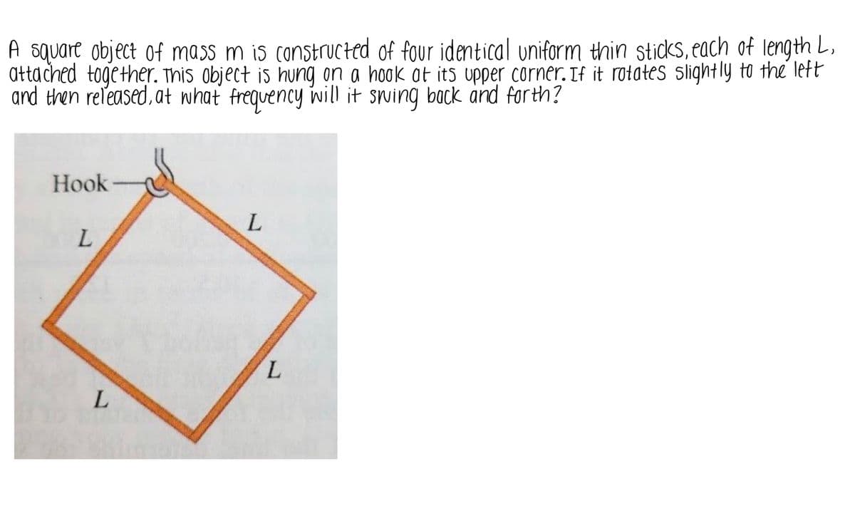 ### Swinging Motion of a Square Object Suspended by a Hook

**Problem Statement:**
A square object of mass \( m \) is constructed of four identical uniform thin sticks, each of length \( L \), attached together. This object is hung on a hook at its upper corner. If it rotates slightly to the left and then released, at what frequency will it swing back and forth?

**Diagram Explanation:**
The diagram shows a square object hanging from a hook at its upper corner. The square is constructed from four identical sticks, each labeled with a length \( L \). The object is oriented in such a way that two sides form a 45-degree angle with the vertical.

**Detailed Diagram Explanation:**
1. **Hook:** Indicates the point of suspension where the square's corner is connected.
2. **Square Sticks:** Four identical sticks of length \( L \) form the square shape.
3. **Length Labels:** Each side of the square is labeled \( L \).

### Solution Approach:
To determine the frequency of the oscillations, we need to calculate the moment of inertia of the square about the point of suspension and then use the principles of rotational motion to find the frequency. 

This involves:
1. Calculating the moment of inertia of the square about the pivot point.
2. Using the torque due to gravity to set up the equation of motion.
3. Solving the differential equation to find the angular frequency.

Let’s proceed:

1. **Moment of Inertia Calculation:**
   The square can be considered as being composed of four sticks. The moment of inertia of each stick about its end is \( \frac{1}{3}mL^2 \). Using the parallel axis theorem and summing the contributions from all sticks, we find the total moment of inertia about the pivot point.

2. **Setting Up the Equation of Motion:**
   The restoring torque caused by gravity will be proportional to the angular displacement. For small angles, the equation resembles that of a simple harmonic oscillator.

3. **Finding the Frequency:**
   Solving the simple harmonic oscillator equation provides the frequency of oscillation.

By working through these steps mathematically, students can gain insight into the interplay between rotational dynamics and oscillatory motion. This problem is a practical example of applying physical principles to a real-world scenario.
