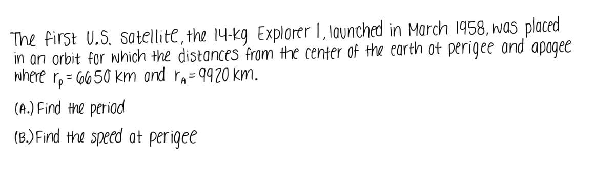 The first U.S. satellite, the 14-kg Explorer 1, launched in March 1958, was placed
in an orbit for nhich the distances from the center of the earth ot perigee and apogee
where r, = 6650 km and re= 9920 km.
(A.) Find the period
(B.)Find the speed at per igee
