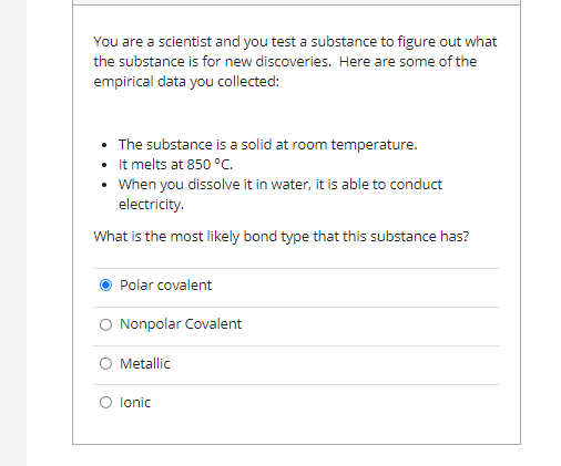 You are a scientist and you test a substance to figure out what
the substance is for new discoveries. Here are some of the
empirical data you collected:
• The substance is a solid at room temperature.
It melts at 850 °C.
• When you dissolve it in water, it is able to conduct
electricity.
What is the most likely bond type that this substance has?
Polar covalent
O Nonpolar Covalent
O Metallic
O lonic
