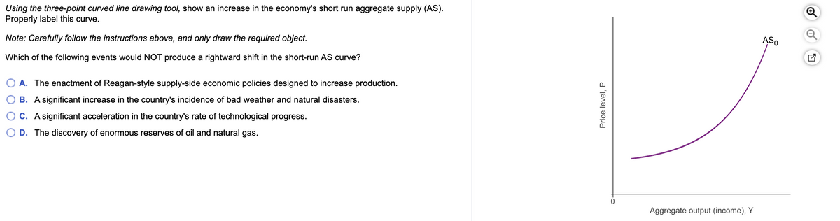 Using the three-point curved line drawing tool, show an increase in the economy's short run aggregate supply (AS).
Properly label this curve.
Note: Carefully follow the instructions above, and only draw the required object.
Which of the following events would NOT produce a rightward shift in the short-run AS curve?
A. The enactment of Reagan-style supply-side economic policies designed to increase production.
B. A significant increase in the country's incidence of bad weather and natural disasters.
C. A significant acceleration in the country's rate of technological progress.
D. The discovery of enormous reserves of oil and natural gas.
Price level, P
Aggregate output (income), Y
ASO
Ⓡ
Q