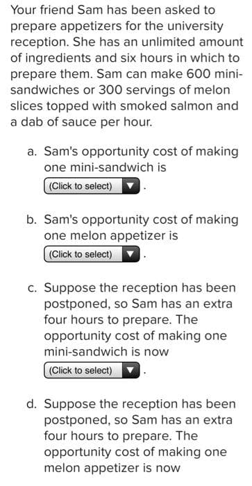 Your friend Sam has been asked to
prepare appetizers for the university
reception. She has an unlimited amount
of ingredients and six hours in which to
prepare them. Sam can make 600 mini-
sandwiches or 300 servings of melon
slices topped with smoked salmon and
a dab of sauce per hour.
a. Sam's opportunity cost of making
one mini-sandwich is
(Click to select)
b. Sam's opportunity cost of making
one melon appetizer is
(Click to select)
c. Suppose the reception has been
postponed, so Sam has an extra
four hours to prepare. The
opportunity cost of making one
mini-sandwich is now
(Click to select)
d. Suppose the reception has been
postponed, so Sam has an extra
four hours to prepare. The
opportunity cost of making one
melon appetizer is now