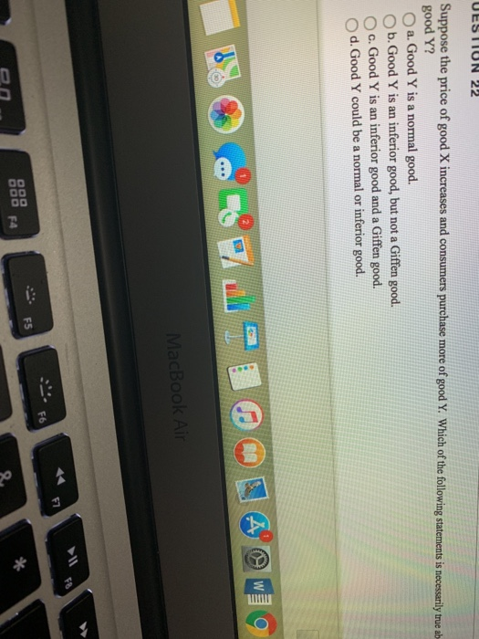 UESTION 22
Suppose the price of good X increases and consumers purchase more of good Y. Which of the following statements is necessarily true ab-
good Y?
Oa. Good Y is a normal good.
b. Good Y is an inferior good, but not a Giffen good.
c. Good Y is an inferior good and a Giffen good.
d. Good Y could be a normal or inferior good.
0
F4
F5
10
MacBook Air
F6
F7
A W
*