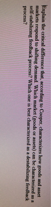Explain the critical difference that, according to Cooper, characterizes how goods and asset
markets respond to shifting demand. Which market (goods or assets) can be characterized as a
self-stabilizing feedback process? Which one is best characterized as a destabilizing feedback
process?