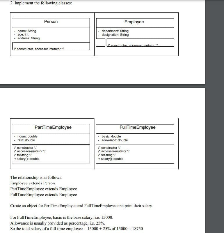 2. Implement the following classes:
Person
Employee
name: String
age: int
address: String
department: String
designation: String
constructor accessor mutator */
constructor accessor, mutator */
PartTimeEmployee
FullTimeEmployee
hours: double
basic: double
rate: double
allowance: double
* constructor */
* accessor-mutator "/
toString */
+ salary(): double
* constructor */
* accessor-mutator /
* toString */
+ salary(): double
The relationship is as follows:
Employee extends Person
PartTimeEmployee extends Employee
FullTimeEmployee extends Employee
Create an object for PartTimeEmployee and FullTimeEmployee and print their salary.
For FullTimeEmployee, basic is the base salary, i.e. 15000.
Allowance is usually provided as percentage, i.e. 25%.
So the total salary of a full time employee = 15000 + 25% of 15000 = 18750
%3D
