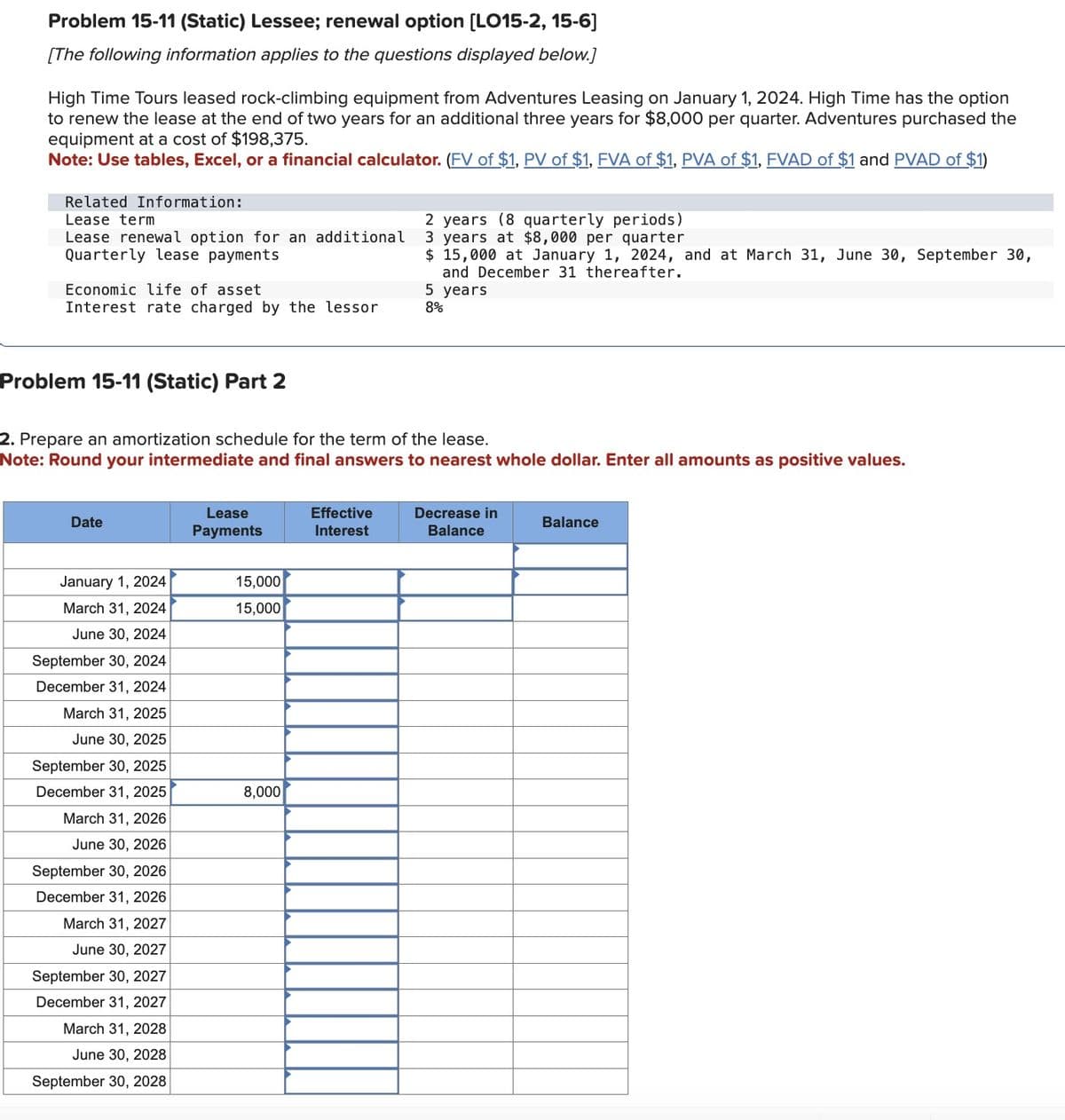 Problem 15-11 (Static) Lessee; renewal option [LO15-2, 15-6]
[The following information applies to the questions displayed below.]
High Time Tours leased rock-climbing equipment from Adventures Leasing on January 1, 2024. High Time has the option
to renew the lease at the end of two years for an additional three years for $8,000 per quarter. Adventures purchased the
equipment at a cost of $198,375.
Note: Use tables, Excel, or a financial calculator. (FV of $1, PV of $1, FVA of $1, PVA of $1, FVAD of $1 and PVAD of $1)
Related Information:
Lease term
Lease renewal option for an additional
Quarterly lease payments
Economic life of asset
Interest rate charged by the lessor
2 years (8 quarterly periods)
3 years at $8,000 per quarter
$ 15,000 at January 1, 2024, and at March 31, June 30, September 30,
and December 31 thereafter.
5 years
8%
Problem 15-11 (Static) Part 2
2. Prepare an amortization schedule for the term of the lease.
Note: Round your intermediate and final answers to nearest whole dollar. Enter all amounts as positive values.
Date
Lease
Payments
Effective
Interest
Decrease in
Balance
Balance
January 1, 2024
15,000
March 31, 2024
15,000
June 30, 2024
September 30, 2024
December 31, 2024
March 31, 2025
June 30, 2025
September 30, 2025
December 31, 2025
8,000
March 31, 2026
June 30, 2026
September 30, 2026
December 31, 2026
March 31, 2027
June 30, 2027
September 30, 2027
December 31, 2027
March 31, 2028
June 30, 2028
September 30, 2028