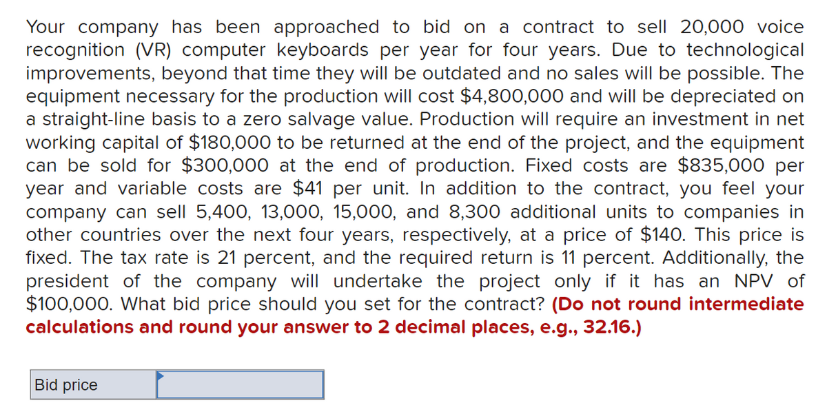 Your company has been approached to bid on a contract to sell 20,000 voice
recognition (VR) computer keyboards per year for four years. Due to technological
improvements, beyond that time they will be outdated and no sales will be possible. The
equipment necessary for the production will cost $4,800,000 and will be depreciated on
a straight-line basis to a zero salvage value. Production will require an investment in net
working capital of $180,000 to be returned at the end of the project, and the equipment
can be sold for $300,000 at the end of production. Fixed costs are $835,000 per
year and variable costs are $41 per unit. In addition to the contract, you feel your
company can sell 5,400, 13,000, 15,000, and 8,300 additional units to companies in
other countries over the next four years, respectively, at a price of $140. This price is
fixed. The tax rate is 21 percent, and the required return is 11 percent. Additionally, the
president of the company will undertake the project only if it has an NPV of
$100,000. What bid price should you set for the contract? (Do not round intermediate
calculations and round your answer to 2 decimal places, e.g., 32.16.)
Bid price