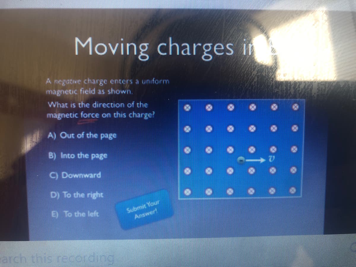 Moving charges in
A negative charge enters a unform
Fmagnetic field as shown.
What is the direction of the
magnetic force on this charge?
A) Out of the page
B) Into the page
C) Downward
D) To the right
E To the left
