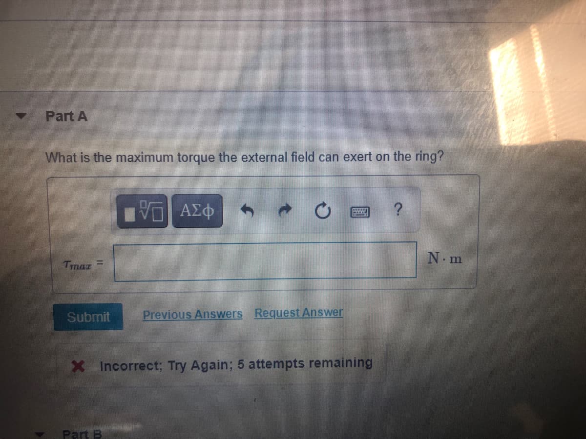 Part A
What is the maximum torque the external field can exert on the ring?
N m
Tmaz
Submit
Previous Answers Request Answer
X Incorrect; Try Again; 5 attempts remaining
Part B
