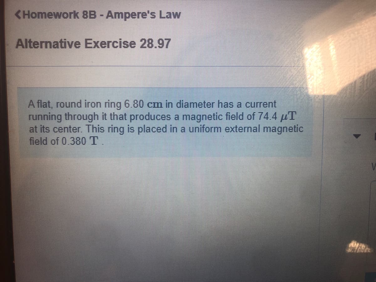 <Homework 8B -Ampere's Law
Alternative Exercise 28.97
Aflat, round iron ring 6,80 cem in diameterhas a current
running through it that produces a magnetic field of 744 µT
at its center. This ring is placed in a uniform external magnetic
field of 0.380 T.
