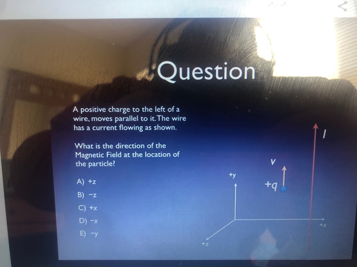 Question
A positive charge to the left of a
wire, moves parallel to it. The wire
has a current flowing as shown.
What is the direction of the
Magnetic Field at the location of
the particle?
A) +z
+q
B) -z
C) +x
D) -x
E) Y
