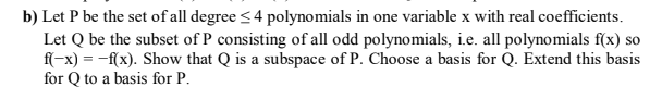 b) Let P be the set of all degree <4 polynomials in one variable x with real coefficients.
Let Q be the subset of P consisting of all odd polynomials, i.e. all polynomials f(x)
ff-x) = -f(x). Show that Q is a subspace of P. Choose a basis for Q. Extend this bas
for Q to a basis for P.
