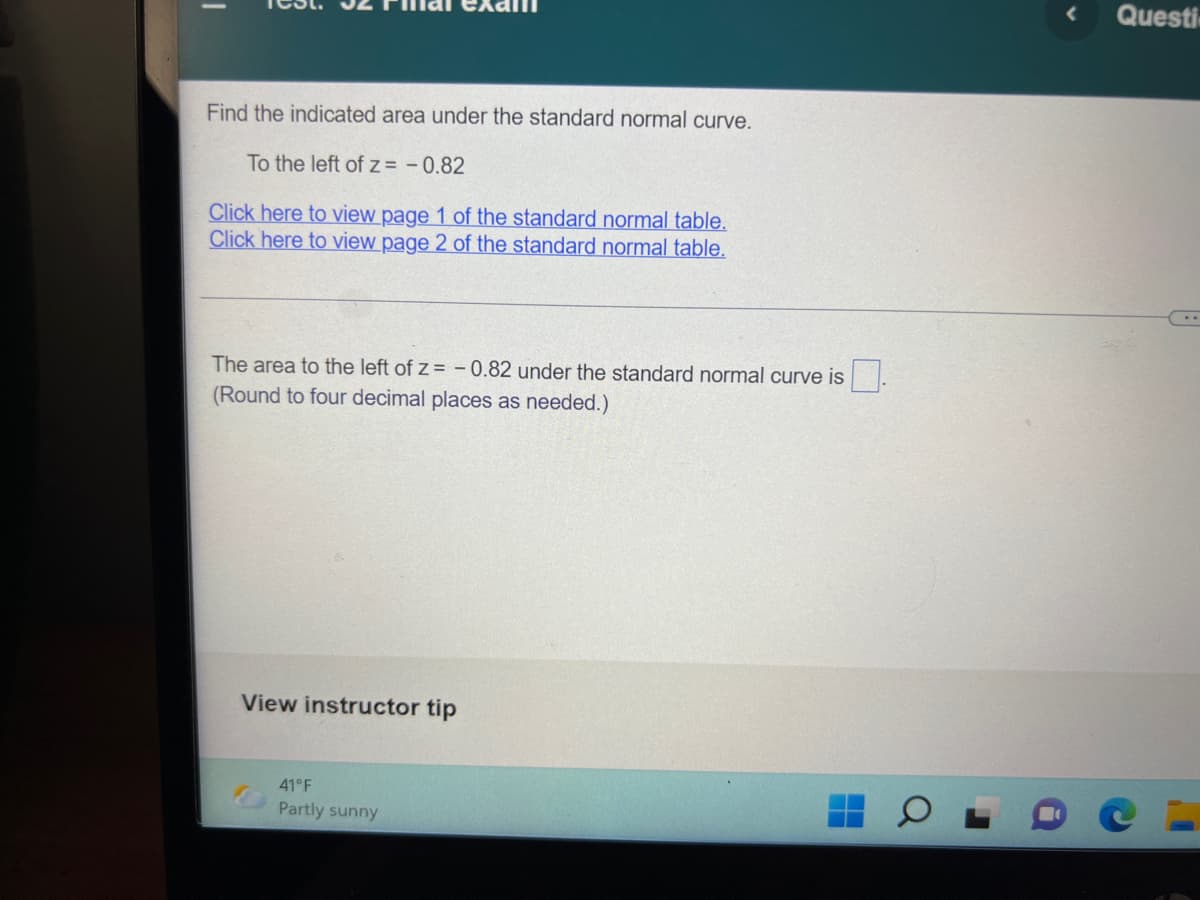 Questi
Find the indicated area under the standard normal curve.
To the left of z = -0.82
Click here to view page 1 of the standard normal table.
Click here to view page 2
the standard normal table.
The area to the left of z = -0.82 under the standard normal curve is
(Round to four decimal places as needed.)
View instructor tip
41°F
Partly sunny
