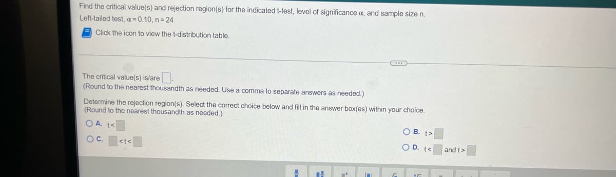 Find the critical value(s) and rejection region(s) for the indicated t-test, level of significance a, and sample size n.
Left-tailed test, a = 0,10, n= 24
Click the icon to view the t-distribution table.
The critical value(s) is/are
(Round to the nearest thousandth as needed. Use a comma to separate answers as needed.)
Determine the rejection region(s). Select the correct choice below and fill in the answer box(es) within your choice.
(Round to the nearest thousandth as needed.)
OA.
O B. t>
OC.
O D. t<
<t<
and t>
