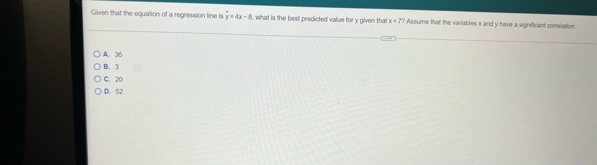 Given that the equation of a regression line is y = 4x - 8, what is the best predicted value for y given that x = 7? Assume that the variables x and y have a significant correlation.
O A. 36
О В. 3
O C. 20
O D. 52
