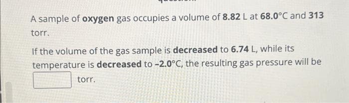 A sample of oxygen gas occupies a volume of 8.82 L at 68.0°C and 313
torr.
If the volume of the gas sample is decreased to 6.74 L, while its
temperature is decreased to -2.0°C, the resulting gas pressure will be
torr.