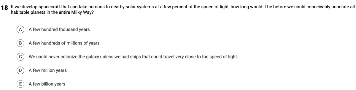 18 If we develop spacecraft that can take humans to nearby solar systems at a few percent of the speed of light, how long would it be before we could conceivably populate all
habitable planets in the entire Milky Way?
A
B
D
E
A few hundred thousand years
A few hundreds of millions of years
We could never colonize the galaxy unless we had ships that could travel very close to the speed of light.
A few million years
A few billion years