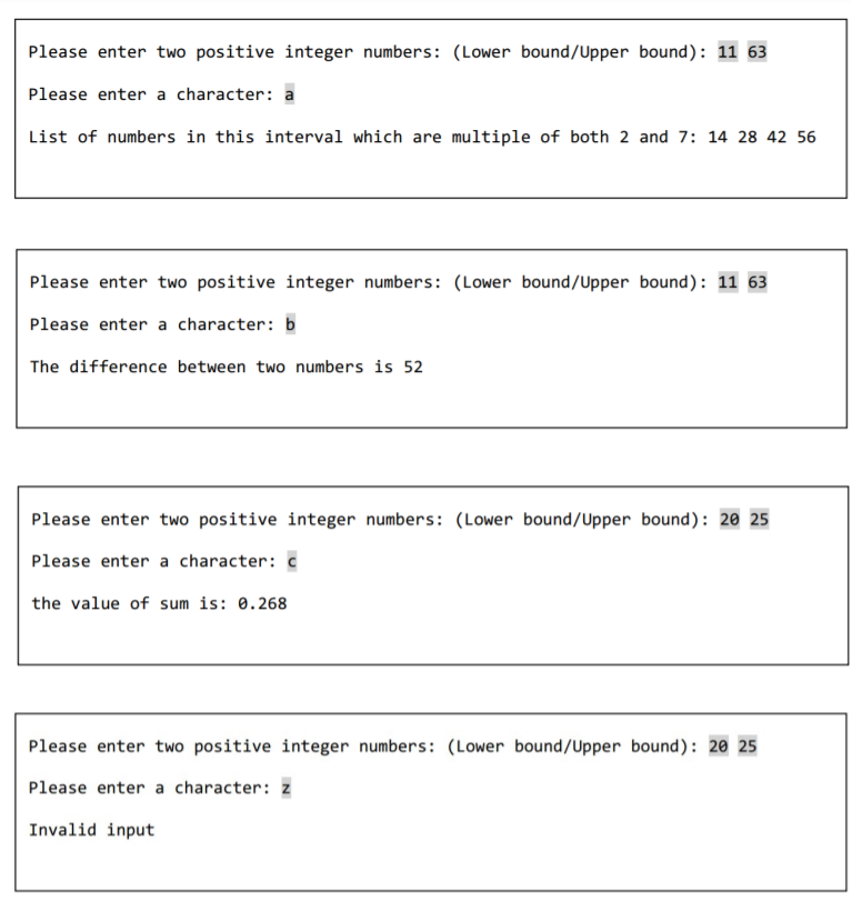 Please enter two positive integer numbers: (Lower bound/Upper bound): 11 63
Please enter a character: a
List of numbers in this interval which are multiple of both 2 and 7: 14 28 42 56
Please enter two positive integer numbers: (Lower bound/Upper bound): 11 63
Please enter a character: b
The difference between two numbers is 52
Please enter two positive integer numbers: (Lower bound/Upper bound): 20 25
Please enter a character: c
the value of sum is: 0.268
Please enter two positive integer numbers: (Lower bound/Upper bound): 20 25
Please enter a character: z
Invalid input
