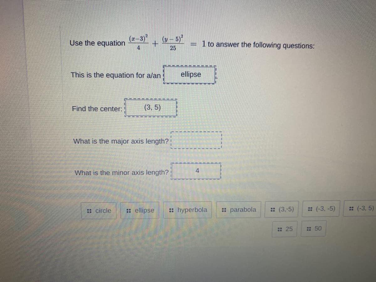 (2–3)
Use the equation
4
(y – 5)
1 to answer the following questions:
25
This is the equation for a/an
ellipse
Find the center:
(3, 5)
What is the major axis length?
What is the minor axis length?
: circle
: ellipse
:: hyperbola
: parabola
: (3,5)
: (-3, -5)
: (-3, 5)
: 25
: 50
