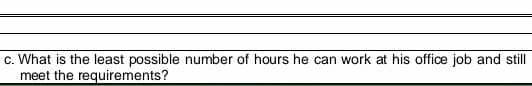 c. What is the least possible number of hours he can work at his office job and still
meet the requirements?
