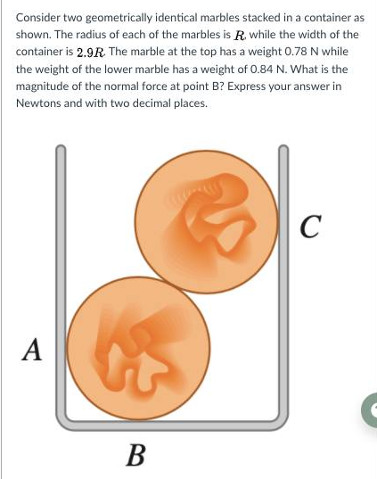 Consider two geometrically identical marbles stacked in a container as
shown. The radius of each of the marbles is R. while the width of the
container is 2.9R The marble at the top has a weight 0.78 N while
the weight of the lower marble has a weight of 0.84 N. What is the
magnitude of the normal force at point B? Express your answer in
Newtons and with two decimal places.
C
A
В
