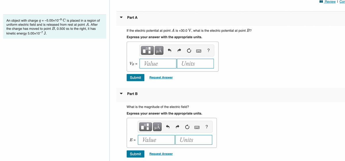 Review I Cor
Part A
An object with charge q = -5.00x10-9 C is placed in a region of
uniform electric field and is released from rest at point A. After
the charge has moved to point B, 0.500 m to the right, it has
kinetic energy 5.00x10-7 J.
%3D
If the electric potential at point A is +30.0 V, what is the electric potential at point B?
Express your answer with the appropriate units.
HA
?
VB =
Value
Units
%3D
Submit
Request Answer
Part B
What is the magnitude of the electric field?
Express your answer with the appropriate units.
HA
?
E =
Value
Units
Submit
Request Answer
