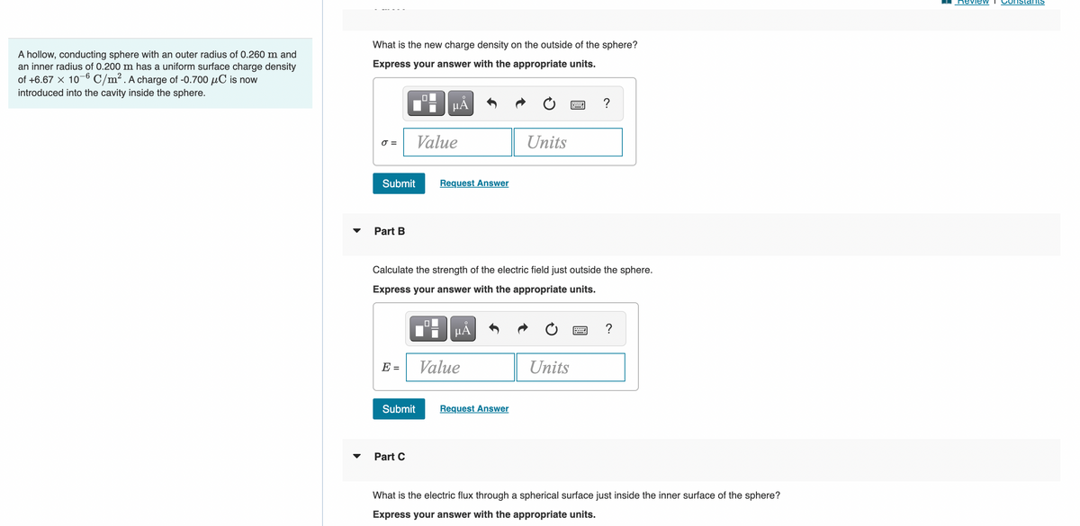 ReviewV
nstants
What is the new charge density on the outside of the sphere?
A hollow, conducting sphere with an outer radius of 0.260 m and
an inner radius of 0.200 m has a uniform surface charge density
of +6.67 x 10-6 C/m2. A charge of -0.700 µC is now
introduced into the cavity inside the sphere.
Express your answer with the appropriate units.
Value
Units
O =
Submit
Request Answer
Part B
Calculate the strength of the electric field just outside the sphere.
Express your answer with the appropriate units.
HẢ
?
E =
Value
Units
Submit
Request Answer
Part C
What is the electric flux through a spherical surface just inside the inner surface of the sphere?
Express your answer with the appropriate units.

