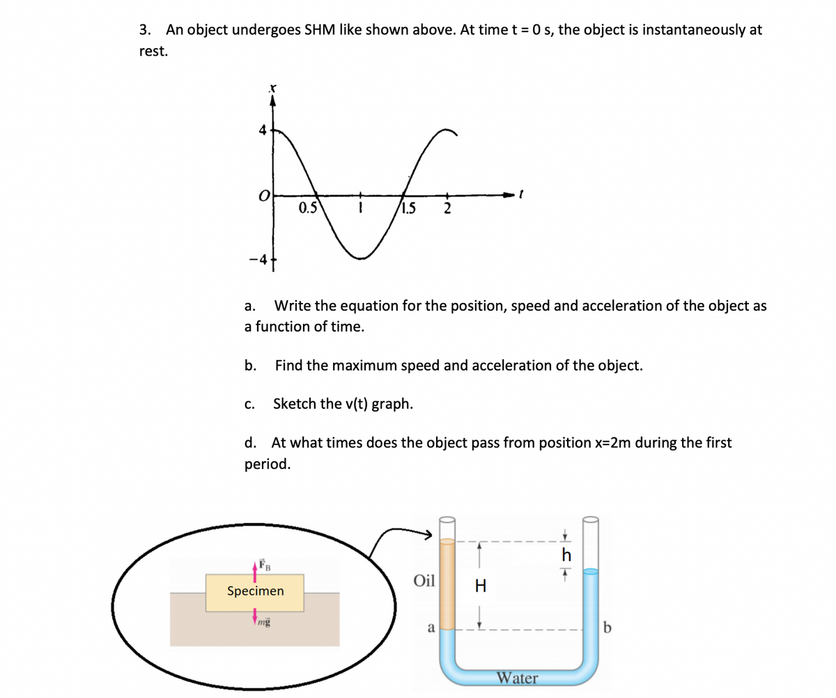 3.
An object undergoes SHM like shown above. At time t = 0 s, the object is instantaneously at
rest.
4
0.5
1.5
а.
Write the equation for the position, speed and acceleration of the object as
a function of time.
b.
Find the maximum speed and acceleration of the object.
С.
Sketch the v(t) graph.
d.
At what times does the object pass from position x=2m during the first
period.
h
Oil
H
Specimen
mg
a
b
Water
