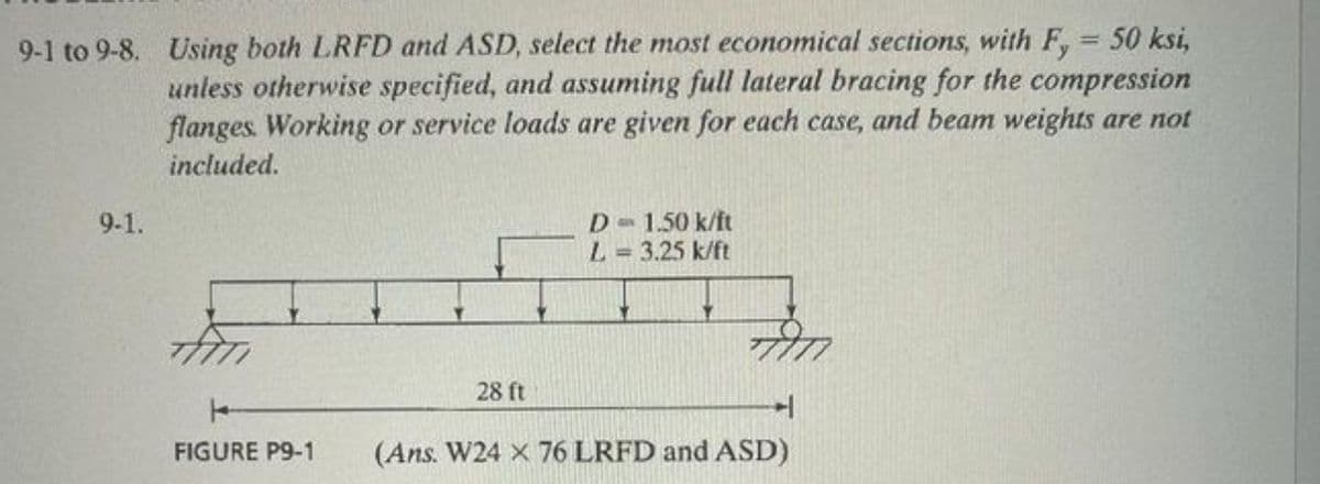 9-1 to 9-8. Using both LRFD and ASD, select the most economical sections, with F,= 50 ksi,
unless otherwise specified, and assuming full lateral bracing for the compression
flanges. Working or service loads are given for each case, and beam weights are not
included.
9-1.
FIGURE P9-1
28 ft
D = 1.50 k/ft
L = 3.25 k/ft
(Ans. W24 x 76 LRFD and ASD)