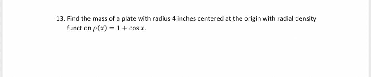 13. Find the mass of a plate with radius 4 inches centered at the origin with radial density
function p(x) = 1+ cos x.
