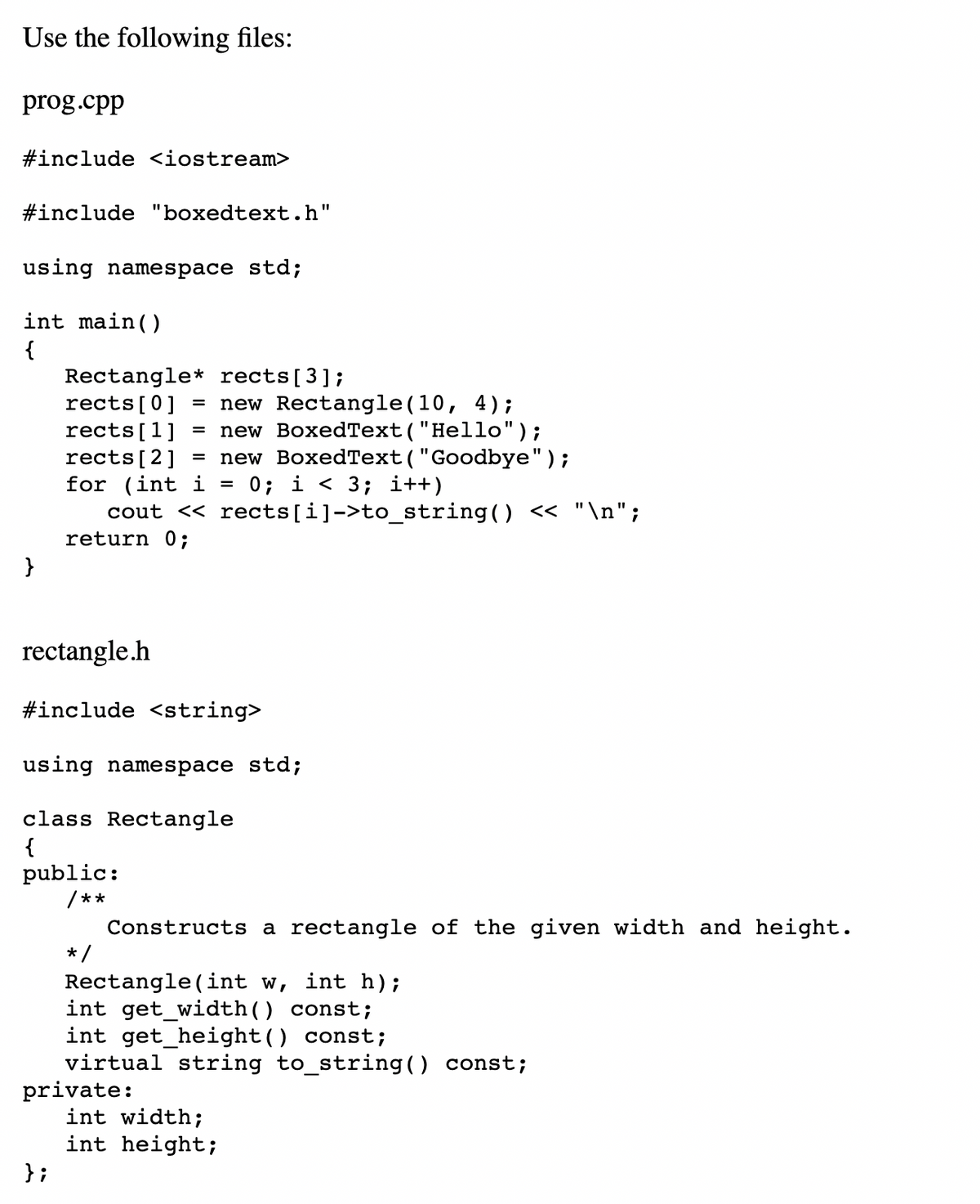 Use the following files:
prog.cpp
#include <iostream>
#include "boxedtext.h"
using namespace std;
int main()
{
Rectangle* rects[3];
rects[0]
rects[1]
rects[2]
for (int i
cout << rects[i]->to_string() << "\n";
return 0;
new Rectangle(10, 4);
new BoxedText("Hello");
new BoxedText("Goodbye");
0; i < 3; i++)
%3D
}
rectangle.h
#include <string>
using namespace std;
class Rectangle
{
public:
/**
Constructs a rectangle of the given width and height.
* /
Rectangle (int w, int h);
int get_width() const;
int get_height() const;
virtual string to_string() const;
private:
int width;
int height;
}i
