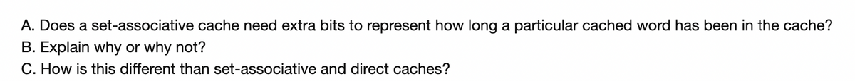 A. Does a set-associative cache need extra bits to represent how long a particular cached word has been in the cache?
B. Explain why or why not?
C. How is this different than set-associative and direct caches?
