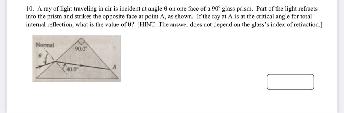 10. A ray of light traveling in air is incident at angle 0 on one face of a 90° glass prism. Part of the light refracts
into the prism and strikes the opposite face at point A, as shown. If the ray at A is at the critical angle for total
internal reflection, what is the value of 0? [HINT: The answer does not depend on the glass's index of refraction.]
Normal
90.0°
Z40.0
