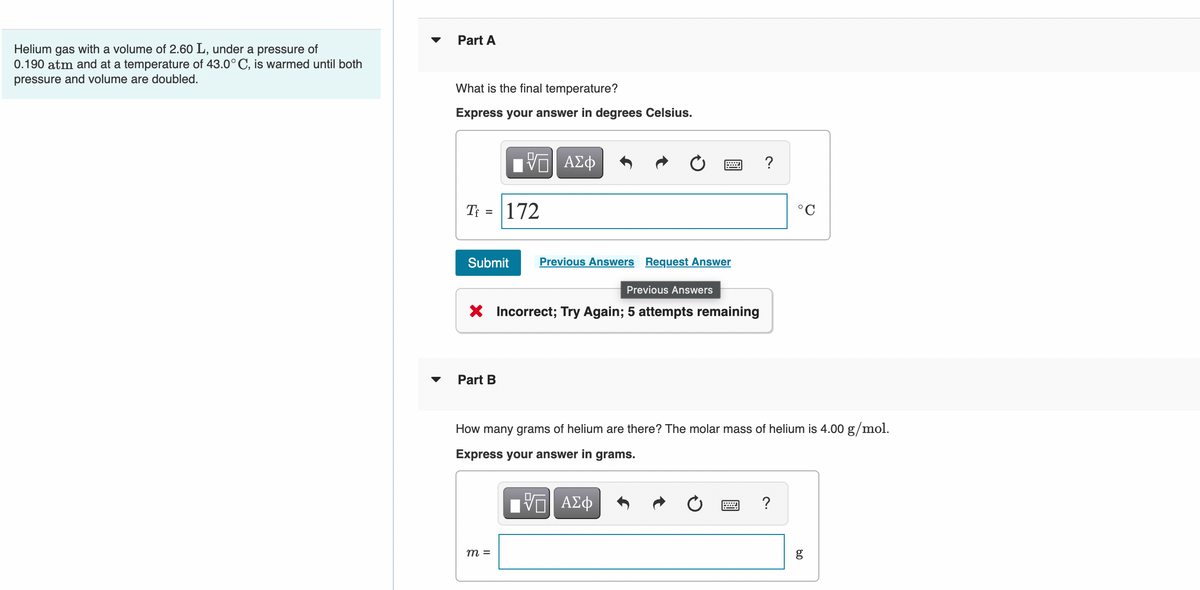 Part A
Helium gas with a volume of 2.60 L, under a pressure of
0.190 atm and at a temperature of 43.0° C, is warmed until both
pressure and volume are doubled.
What is the final temperature?
Express your answer in degrees Celsius.
?
T =
172
°C
Submit
Previous Answers Request Answer
Previous Answers
X Incorrect; Try Again; 5 attempts remaining
Part B
How many grams of helium are there? The molar mass of helium is 4.00 g/mol.
Express your answer in grams.
V ΑΣφ
m =
