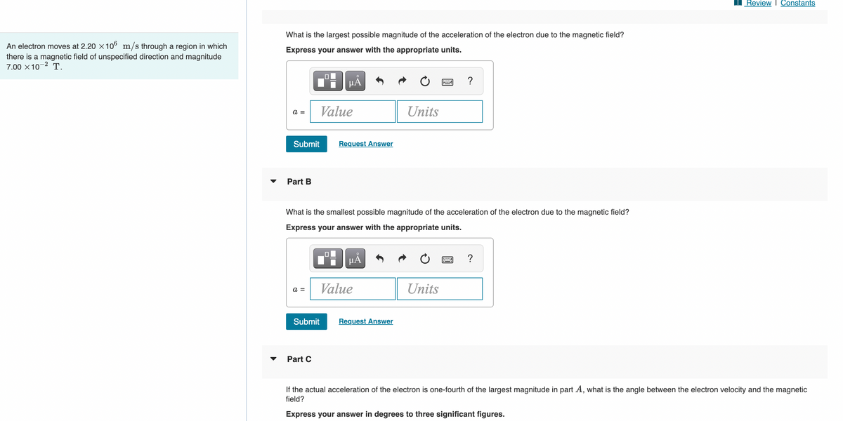 Review I Constants
What is the largest possible magnitude of the acceleration of the electron due to the magnetic field?
An electron moves at 2.20 x 10° m/s through a region in which
there is a magnetic field of unspecified direction and magnitude
7.00 x 10-2 T.
Express your answer with the appropriate units.
HẢ
?
Value
Units
a =
Submit
Request Answer
Part B
What is the smallest possible magnitude of the acceleration of the electron due to the magnetic field?
Express your answer with the appropriate units.
HẢ
Value
Units
a =
Submit
Request Answer
Part C
If the actual acceleration of the electron is one-fourth of the largest magnitude in part A, what is the angle between the electron velocity and the magnetic
field?
Express your answer in degrees to three significant figures.

