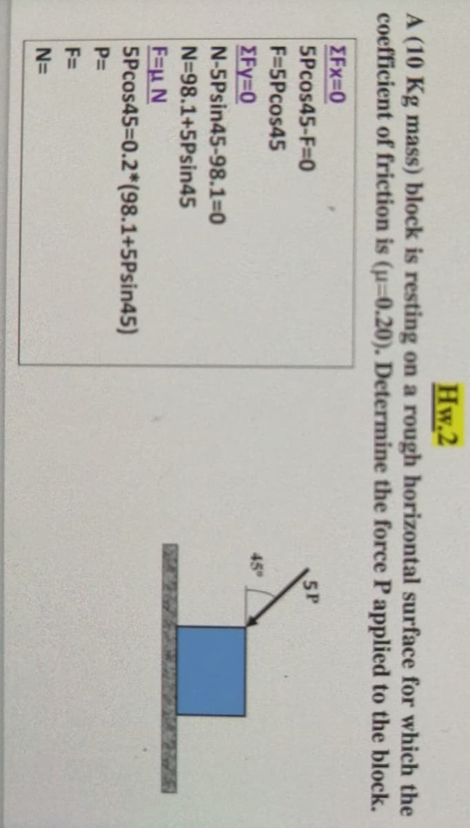 Hw.2
A (10 Kg mass) block is resting on a rough horizontal surface for which the
coefficient of friction is (u-0.20). Determine the force Papplied to the block.
EFx=0
5Pcos45-F=0
5P
F=5Pcos45
45
EFy=0
N-5Psin45-98.1=D0
N=98.1+5Psin45
265
F=u N
5Pcos45=0.2*(98.1+5Psin45)
P=
F=
N=
