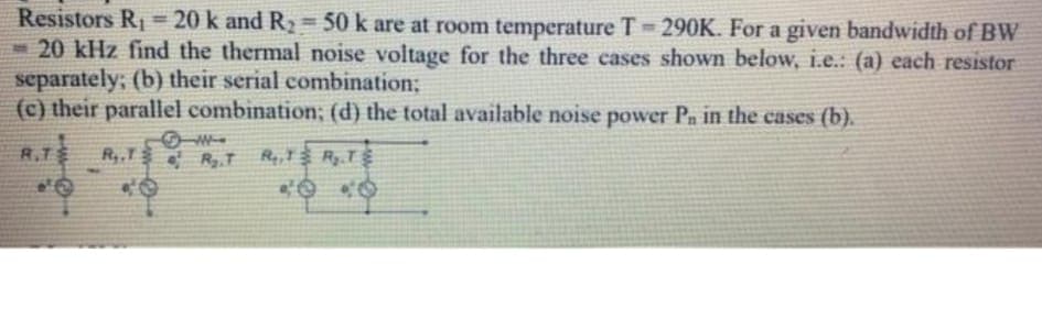 Resistors R1 = 20 k and R2 = 50 k are at room temperature T 290K. For a given bandwidth of BW
- 20 kHz find the thermal noise voltage for the three cases shown below, i.e..: (a) each resistor
separately; (b) their serial combination;
(c) their parallel combination; (d) the total available noise power Pn in the cases (b).
W
R.T
