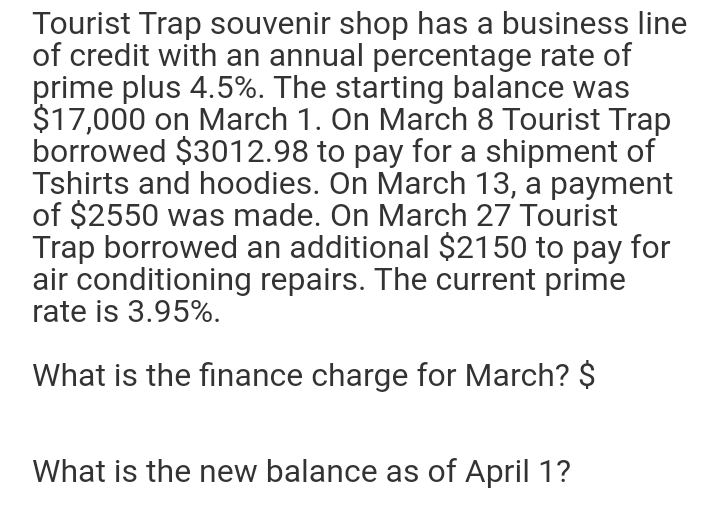 Tourist Trap souvenir shop has a business line
of credit with an annual percentage rate of
prime plus 4.5%. The starting balance was
$17,000 on March 1. On March 8 Tourist Trap
borrowed $3012.98 to pay for a shipment of
Tshirts and hoodies. On March 13, a payment
of $2550 was made. On March 27 Tourist
Trap borrowed an additional $2150 to pay for
air conditioning repairs. The current prime
rate is 3.95%.
What is the finance charge for March? $
What is the new balance as of April 1?
