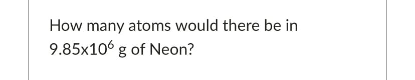 How many atoms would there be in
9.85x106 g of Neon?
