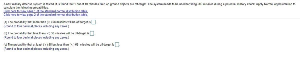A new military defense system is tested. It is found that 1 out of 10 missiles fired on ground objects are off-target. The system needs to be used for firing 500 missiles during a potential military attack. Apply Normal approximation to
calculate the following probabilities.
Click here to view page 1 of the standard normal distribution table,
Click here to view page 2 of the standard normal distribution table.
(a) The probability that more than (> ) 58 missiles will be off-target is
(Round to four decimal places including any zeros.)
(b) The probability that less than (<) 30 missiles will be off-target is
(Round to four decimal places including any zeros.)
(c) The probability that at least (2) 58 but less than (<) 68 missiles will be off-target is
(Round to four decimal places including any zeros.)

