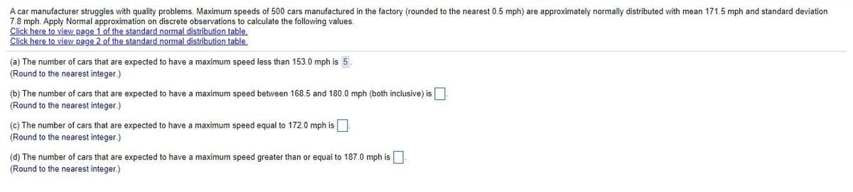 A car manufacturer struggles with quality problems. Maximum speeds of 500 cars manufactured in the factory (rounded to the nearest 0.5 mph) are approximately normally distributed with mean 171.5 mph and standard deviation
7.8 mph. Apply Normal approximation on discrete observations to calculate the following values.
Click here to view page 1 of the standard normal distribution table.
Click here to view page 2 of the standard normal distribution table,
(a) The number of cars that are expected to have a maximum speed less than 153.0 mph is 5.
(Round to the nearest integer.)
(b) The number of cars that are expected to have a maximum speed between 168.5 and 180.0 mph (both inclusive) is
(Round to the nearest integer.)
(c) The number of cars that are expected to have
(Round to the nearest integer.)
maximum speed equal to 172.0 mph is
(d) The number of cars that are expected to have a maximum speed greater than or equal to 187.0 mph is|
(Round to the nearest integer.)
