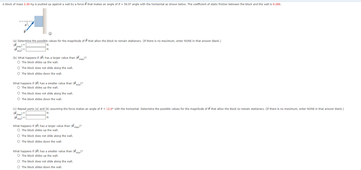 A block of mass 2.00 kg is pushed up against a wall by a force P that makes an angle of e = 50.0° angle with the horizontal as shown below. The coefficient of static friction between the block and the wall is 0.280.
(a) Determine the possible values for the magnitude of P that allow the block to remain stationary. (If there is no maximum, enter NONE in that answer blank.)
|Pmin!
IP max
N
(b) What happens if |P| has a larger value than |Pmayl?
O The block slides up the wall.
O The block does not slide along the wall.
O The block slides down the wall.
What happens if |P| has a smaller value than |P
O The block slides up the wall.
P min1?
O The block does not slide along the wall.
O The block slides down the wall.
(c) Repeat parts (a) and (b) assuming the force makes an angle of e = 12.0° with the horizontal. Determine the possible values for the magnitude of P that allow the block to remain stationary. (If there is no maximum, enter NONE in that answer blank.)
|Pmin!
|Pmax
N
What happens if |P| has a larger value than |Pmayl?
O The block slides up the wall.
O The block does not slide along the wall.
O The block slides down the wall.
What happens if |P| has a smaller value than P.
O The block slides up the wall.
min?
O The block does not slide along the wall.
O The block slides down the wall.
