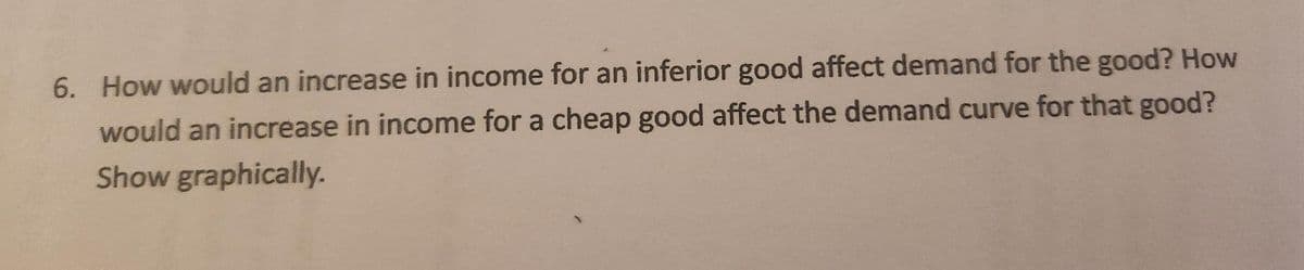 6. How would an increase in income for an inferior good affect demand for the good? How
would an increase in income for a cheap good affect the demand curve for that good?
Show graphically.