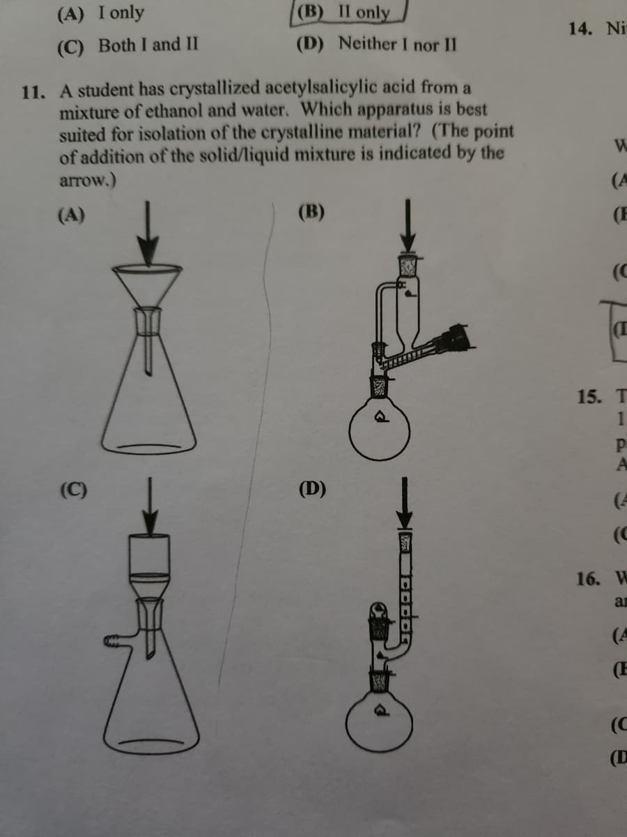 (A) I only
(C) Both I and II
(B) II only
(D) Neither I nor II
11. A student has crystallized acetylsalicylic acid from a
mixture of ethanol and water. Which apparatus is best
suited for isolation of the crystalline material? (The point
of addition of the solid/liquid mixture is indicated by the
arrow.)
(A)
(C)
(B)
(D)
14. Ni
W
(A
(E
(C
15. T
1
P
(4
(C
16. W
ar
(A
(C
(D